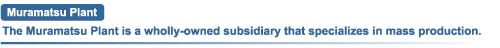 Muramatsu Plant The Muramatsu Plant is a wholly-owned subsidiary that specializes in mass production.