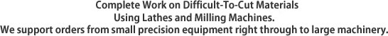 Complete Work on Difficult-To-Cut Materials Using Lathes and Milling Machines. / We support orders from small precision equipment right through to large machinery.